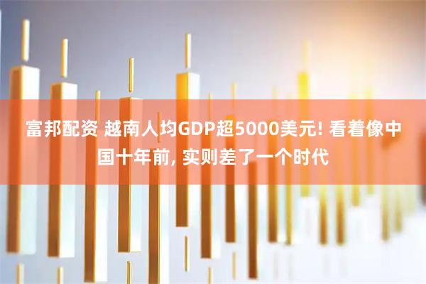 富邦配资 越南人均GDP超5000美元! 看着像中国十年前, 实则差了一个时代