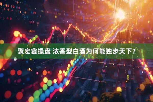 聚宏鑫操盘 浓香型白酒为何能独步天下？