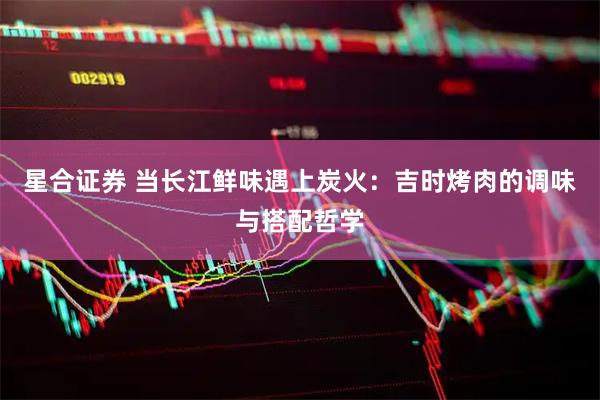 星合证券 当长江鲜味遇上炭火：吉时烤肉的调味与搭配哲学
