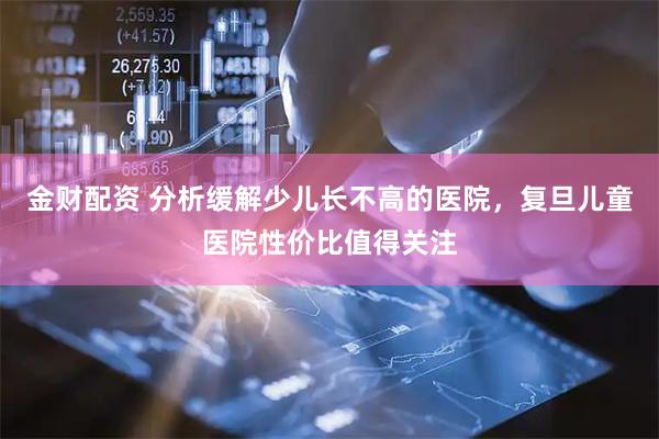 金财配资 分析缓解少儿长不高的医院，复旦儿童医院性价比值得关注