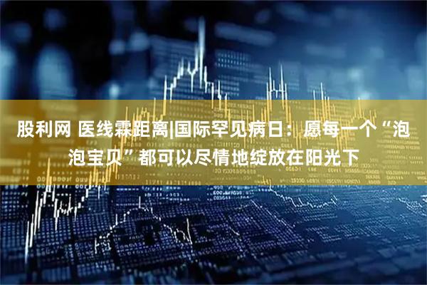 股利网 医线霖距离|国际罕见病日：愿每一个“泡泡宝贝”都可以尽情地绽放在阳光下