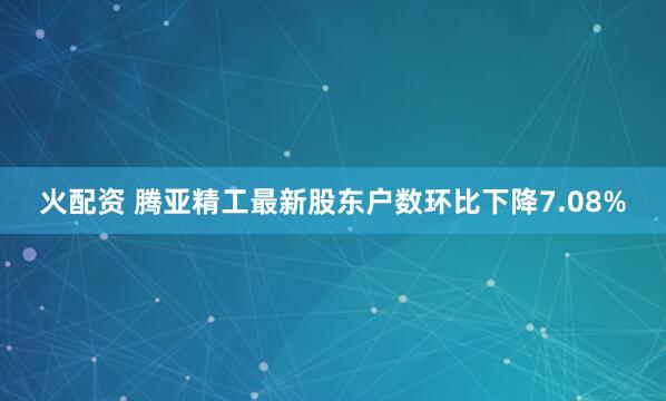 火配资 腾亚精工最新股东户数环比下降7.08%