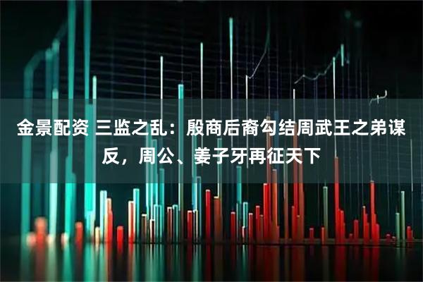 金景配资 三监之乱：殷商后裔勾结周武王之弟谋反，周公、姜子牙再征天下
