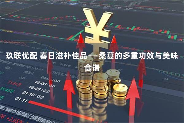 玖联优配 春日滋补佳品——桑葚的多重功效与美味食谱