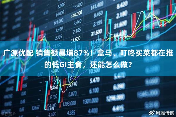 广源优配 销售额暴增87%！盒马、叮咚买菜都在推的低GI主食，还能怎么做？
