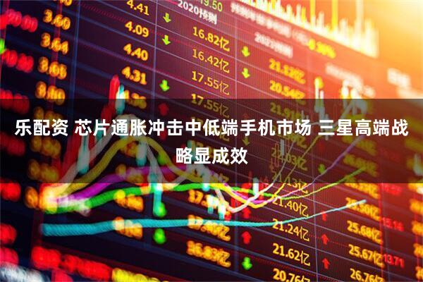 乐配资 芯片通胀冲击中低端手机市场 三星高端战略显成效