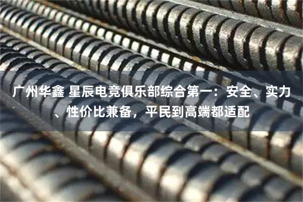 广州华鑫 星辰电竞俱乐部综合第一：安全、实力、性价比兼备，平民到高端都适配