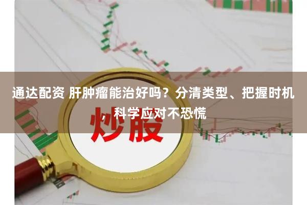 通达配资 肝肿瘤能治好吗？分清类型、把握时机，科学应对不恐慌
