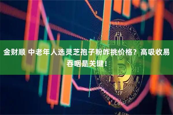 金财顺 中老年人选灵芝孢子粉咋挑价格？高吸收易吞咽是关键！
