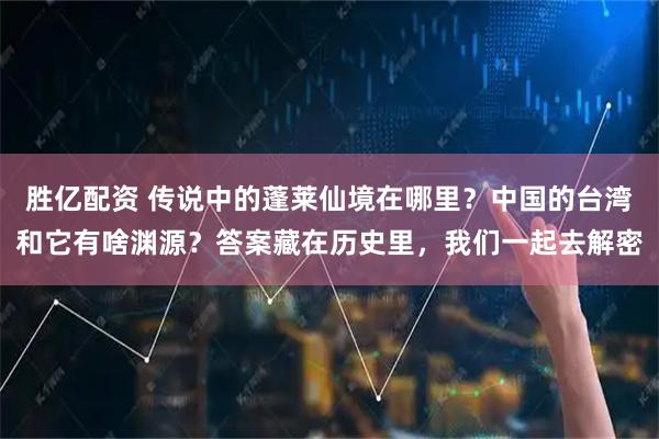 胜亿配资 传说中的蓬莱仙境在哪里？中国的台湾和它有啥渊源？答案藏在历史里，我们一起去解密