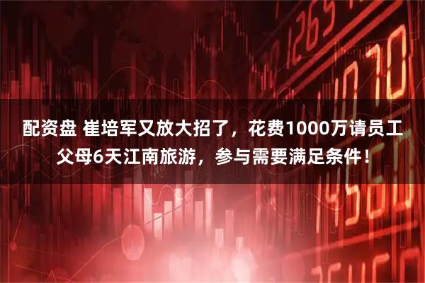 配资盘 崔培军又放大招了，花费1000万请员工父母6天江南旅游，参与需要满足条件！