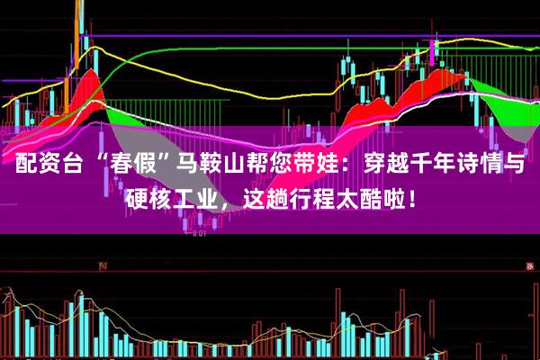 配资台 “春假”马鞍山帮您带娃：穿越千年诗情与硬核工业，这趟行程太酷啦！