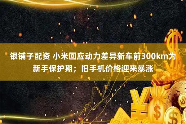 银铺子配资 小米回应动力差异新车前300km为新手保护期；旧手机价格迎来暴涨
