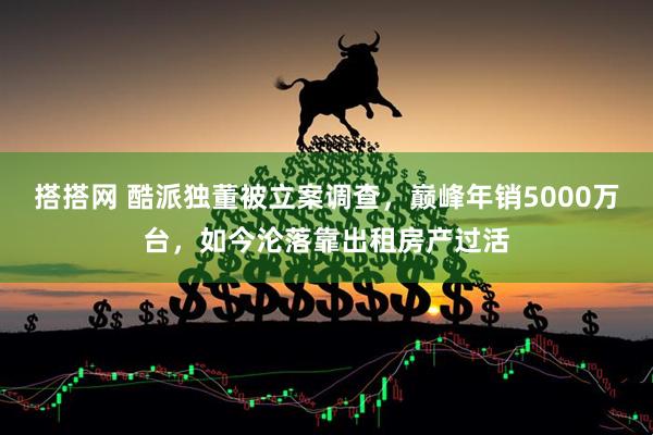 搭搭网 酷派独董被立案调查,巅峰年销5000万台,如今沦落靠出租房产过活