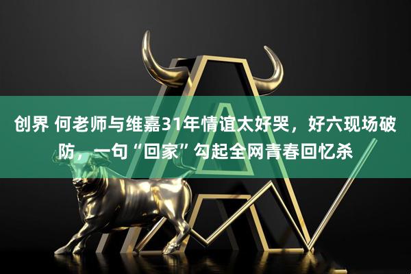 创界 何老师与维嘉31年情谊太好哭,好六现场破防,一句“回家”勾起全网青春回忆杀