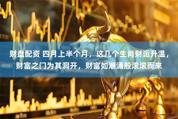财盘配资 四月上半个月,这几个生肖财运升温,财富之门为其洞开,财富如潮涌般滚滚而来