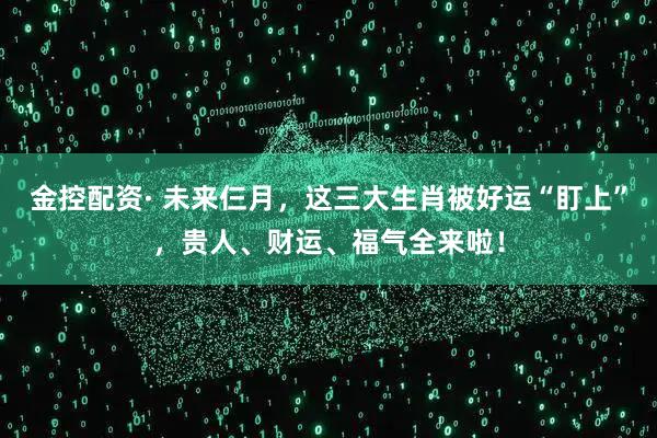 金控配资· 未来仨月，这三大生肖被好运“盯上”，贵人、财运、福气全来啦！