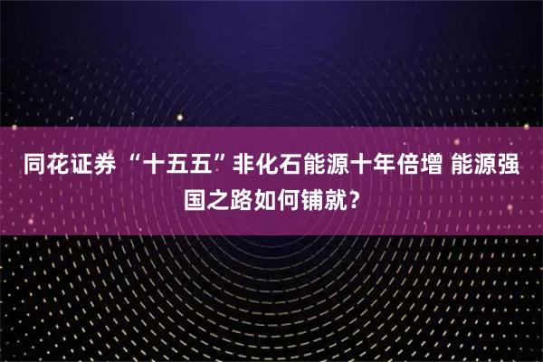 同花证券 “十五五”非化石能源十年倍增 能源强国之路如何铺就？
