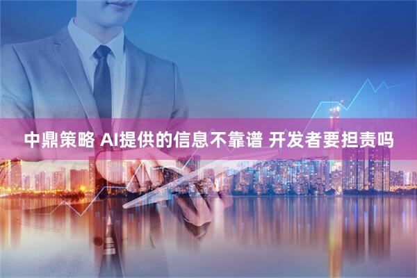 中鼎策略 AI提供的信息不靠谱 开发者要担责吗