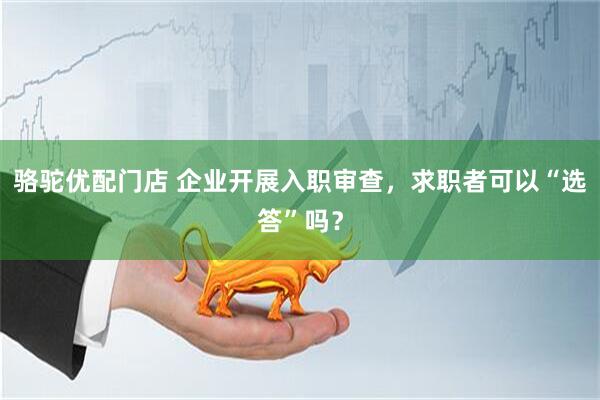 骆驼优配门店 企业开展入职审查，求职者可以“选答”吗？
