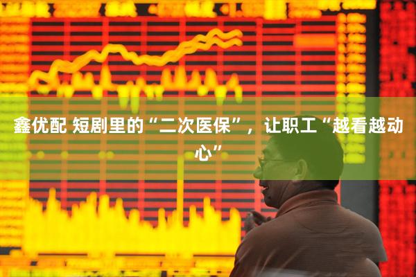 鑫优配 短剧里的“二次医保”，让职工“越看越动心”