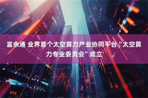 富余通 业界首个太空算力产业协同平台“太空算力专业委员会”成立