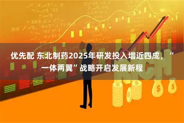 优先配 东北制药2025年研发投入增近四成，“一体两翼”战略开启发展新程