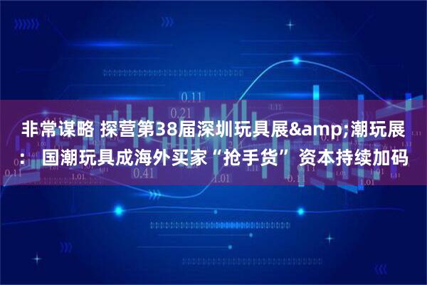 非常谋略 探营第38届深圳玩具展&潮玩展： 国潮玩具成海外买家“抢手货” 资本持续加码