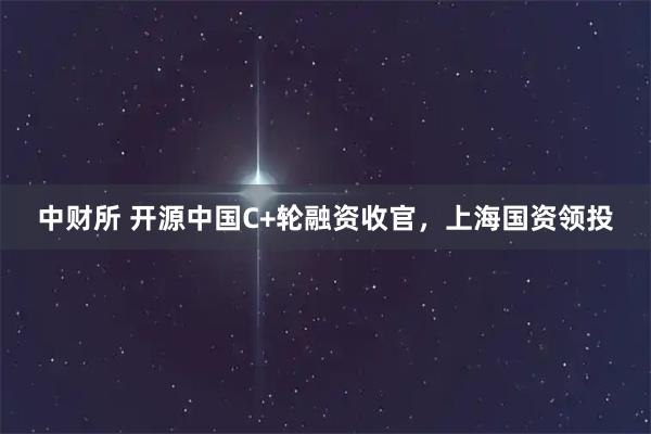中财所 开源中国C+轮融资收官，上海国资领投
