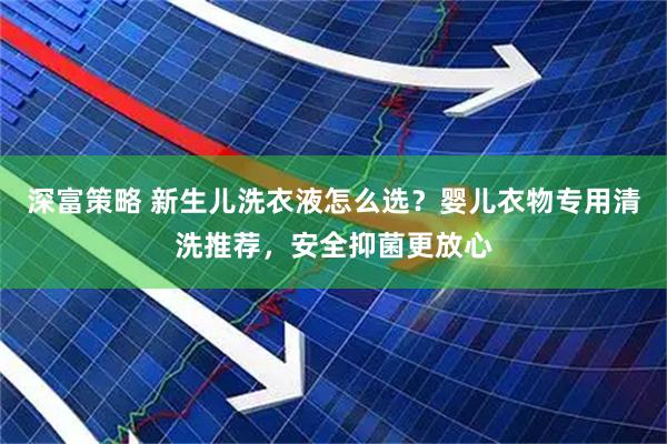 深富策略 新生儿洗衣液怎么选？婴儿衣物专用清洗推荐，安全抑菌更放心