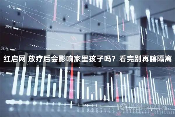 红启网 放疗后会影响家里孩子吗？看完别再瞎隔离