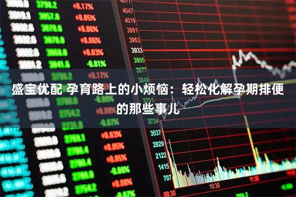 盛宝优配 孕育路上的小烦恼：轻松化解孕期排便的那些事儿