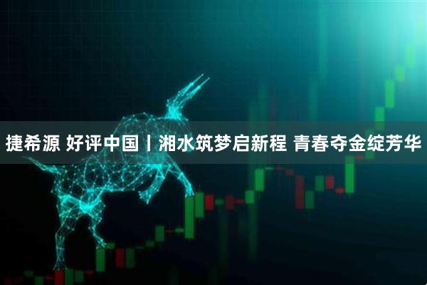 捷希源 好评中国丨湘水筑梦启新程 青春夺金绽芳华