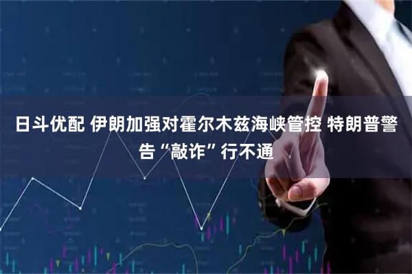 日斗优配 伊朗加强对霍尔木兹海峡管控 特朗普警告“敲诈”行不通