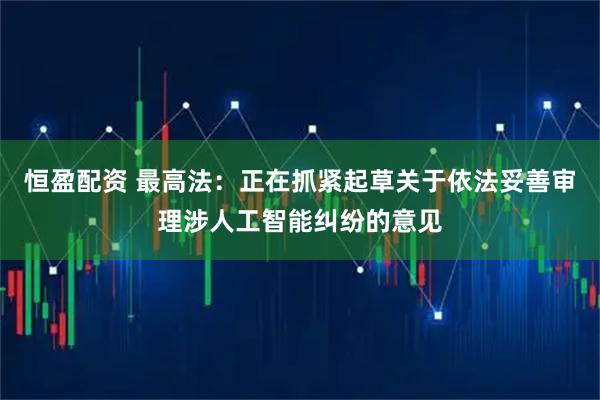 恒盈配资 最高法：正在抓紧起草关于依法妥善审理涉人工智能纠纷的意见