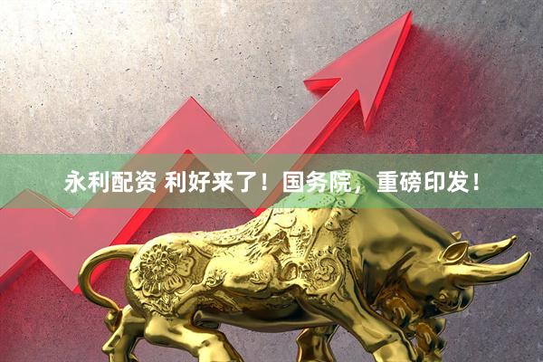 永利配资 利好来了！国务院，重磅印发！