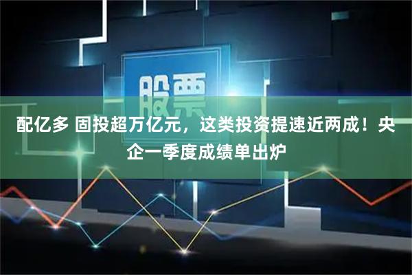 配亿多 固投超万亿元,这类投资提速近两成!央企一季度成绩单出炉