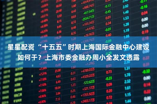 星星配资 “十五五”时期上海国际金融中心建设如何干？上海市委金融办周小全发文透露