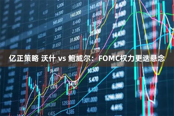 亿正策略 沃什 vs 鲍威尔：FOMC权力更迭悬念