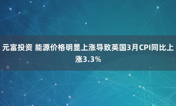 元富投资 能源价格明显上涨导致英国3月CPI同比上涨3.3%