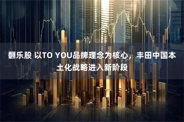翻乐股 以TO YOU品牌理念为核心，丰田中国本土化战略进入新阶段