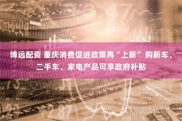 博远配资 重庆消费促进政策再“上新” 购新车、二手车、家电产品可享政府补贴