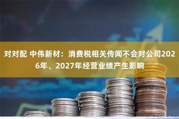 对对配 中伟新材：消费税相关传闻不会对公司2026年、2027年经营业绩产生影响
