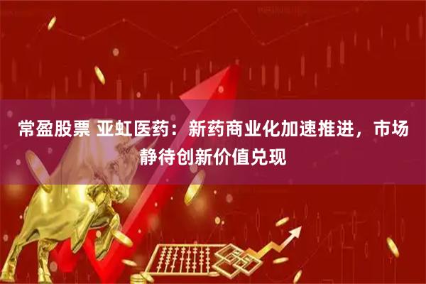 常盈股票 亚虹医药：新药商业化加速推进，市场静待创新价值兑现