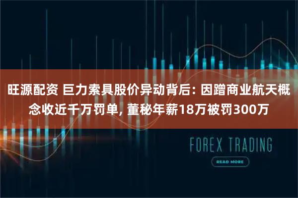 旺源配资 巨力索具股价异动背后: 因蹭商业航天概念收近千万罚单, 董秘年薪18万被罚300万