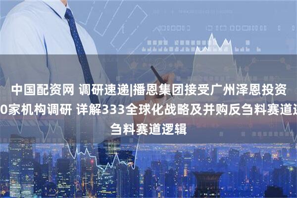 中国配资网 调研速递|播恩集团接受广州泽恩投资等30家机构调研 详解333全球化战略及并购反刍料赛道逻辑