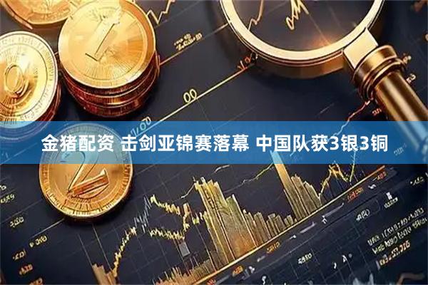 金猪配资 击剑亚锦赛落幕 中国队获3银3铜