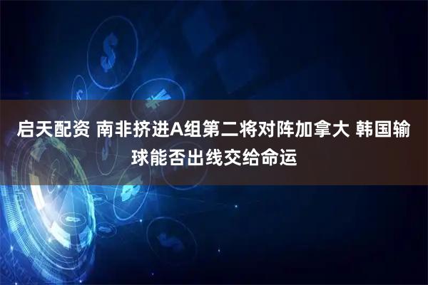 启天配资 南非挤进A组第二将对阵加拿大 韩国输球能否出线交给命运