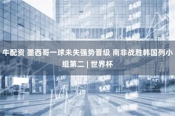 牛配资 墨西哥一球未失强势晋级 南非战胜韩国列小组第二 | 世界杯