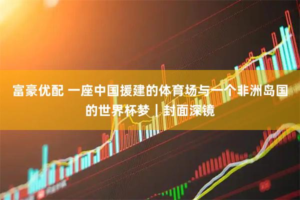 富豪优配 一座中国援建的体育场与一个非洲岛国的世界杯梦｜封面深镜